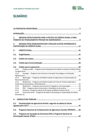 1
PLANO AGRÍCOLA E PECUÁRIO 2021/2022
SUMÁRIO
10 PROPOSTAS PRIORITÁRIAS ..................................................................................... 3
INTRODUÇÃO................................................................................................................. 5
1. MEDIDAS ESTRUTURANTES PARA A POLÍTICA DE CRÉDITO RURAL E PARA
FOMENTO DO FINANCIAMENTO PRIVADO NO AGRONEGÓCIO ....................................9
2. MEDIDAS PARA DESBUROCRATIZAR E REDUZIR CUSTOS INTRÍNSECOS À
CONTRATAÇÃO DE CRÉDITO RURAL .........................................................................17
3. CRÉDITO RURAL............................................................................................25
Exigibilidades................................................................................................25
3.1.
Crédito de Custeio ........................................................................................26
3.2.
Crédito para Comercialização .......................................................................28
3.3.
Crédito para Investimento.............................................................................29
3.4.
3.4.1. Programa ABC – Programa para Redução da Emissão de Gases de Efeito Estufa
na Agricultura........................................................................................................................... 29
3.4.2. Inovagro – Programa de Incentivo à Inovação Tecnológica na Produção
Agropecuária ............................................................................................................................ 32
3.4.3. Moderagro – Programa de Modernização da Agricultura e Conservação de
Recursos Naturais ................................................................................................................... 32
3.4.4. Moderfrota – Programa de Modernização da Frota de Tratores Agrícolas e
Implementos Associados a Colheitadeiras ............................................................................ 33
3.4.5. Moderinfra – Programa de Incentivo à Irrigação e à Armazenagem .................. 33
3.4.6. PCA – Programa para Construção e Ampliação de Armazéns............................. 34
3.4.7. Pronamp - Programa Nacional de Apoio ao Médio Produtor Rural..................... 34
3.4.8. Prorenova Rural – Programa de Apoio à Renovação e Implantação de Novos
Canaviais 35
4. AGRICULTURA FAMILIAR ..................................................................................... 37
Caracterização da agricultura familiar, segundo os dados do Censo
4.1.
Agropecuário 2017..................................................................................................37
Programa Nacional de Fortalecimento da Agricultura Familiar (PRONAF)......38
4.2.
Programa de Aquisição de Alimentos (PAA) e Programa Nacional de
4.3.
Alimentação Escolar (PNAE).....................................................................................42
 
