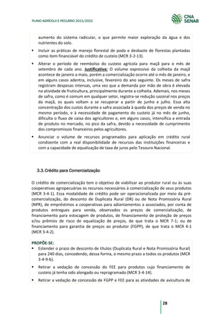 28
PLANO AGRÍCOLA E PECUÁRIO 2021/2022
aumento do sistema radicular, o que permite maior exploração da água e dos
nutrientes do solo.
Incluir as práticas de manejo florestal de poda e desbaste de florestas plantadas
como item financiável do crédito de custeio (MCR 3-2-13).
Alterar o período de reembolso do custeio agrícola para maçã para o mês de
setembro de cada ano. Justificativa: O volume expressivo da colheita da maçã
acontece de janeiro a maio, porém a comercialização ocorre até o mês de janeiro, e
em alguns casos adentra, inclusive, fevereiro do ano seguinte. Os meses de safra
registram despesas intensas, uma vez que a demanda por mão de obra é elevada
na atividade de fruticultura, principalmente durante a colheita. Ademais, nos meses
de safra, como é comum em qualquer setor, registra-se redução sazonal nos preços
da maçã, os quais voltam a se recuperar a partir de junho e julho. Essa alta
concentração dos custos durante a safra associada à queda dos preços de venda no
mesmo período, e à necessidade de pagamento do custeio já no mês de junho,
dificulta o fluxo de caixa dos agricultores e, em alguns casos, intensifica a entrada
de produto no mercado, no pico da safra, devido a necessidade de cumprimento
dos compromissos financeiros pelos agricultores.
Anunciar o volume de recursos programados para aplicação em crédito rural
condizente com a real disponibilidade de recursos das instituições financeiras e
com a capacidade de equalização de taxa de juros pelo Tesouro Nacional.
Crédito para Comercialização
3.3.
O crédito de comercialização tem o objetivo de viabilizar ao produtor rural ou às suas
cooperativas agropecuárias os recursos necessários à comercialização de seus produtos
(MCR 3-4-1). Essa modalidade de crédito pode ser operacionalizada por meio da pré-
comercialização, do desconto de Duplicata Rural (DR) ou de Nota Promissória Rural
(NPR), de empréstimos a cooperativas para adiantamentos a associados, por conta de
produtos entregues para venda, observados os preços de comercialização, de
financiamento para estocagem de produtos, de financiamento de proteção de preços
e/ou prêmios de risco de equalização de preços, de que trata o MCR 7-1; ou de
financiamento para garantia de preços ao produtor (FGPP), de que trata o MCR 4-1
(MCR 3-4-2).
PROPÕE-SE:
Estender o prazo de desconto de títulos (Duplicata Rural e Nota Promissória Rural)
para 240 dias, concedendo, dessa forma, o mesmo prazo a todos os produtos (MCR
3-4-9-b).
Retirar a vedação de concessão do FEE para produtos cujo financiamento de
custeio já tenha sido alongado ou reprogramado (MCR 3-4-14).
Retirar a vedação de concessão de FGPP e FEE para as atividades de avicultura de
 