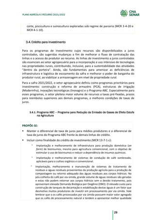 29
PLANO AGRÍCOLA E PECUÁRIO 2021/2022
corte, piscicultura e suinocultura exploradas sob regime de parceria (MCR 3-4-20 e
MCR 4-1-10).
Crédito para Investimento
3.4.
Para os programas de investimento cujos recursos são disponibilizados a juros
controlados, são sugeridas mudanças a fim de melhorar o fluxo de contratação das
linhas e o acesso do produtor ao recurso. As linhas de investimento a juros controlados
são essenciais ao setor agropecuário para a incorporação e uso intensivo de tecnologias
nas propriedades rurais, contribuindo, inclusive, para a sustentabilidade das atividades
“dentro da porteira”. Ainda, são fundamentais para amenizar as deficiências de
infraestrutura e logística de escoamento da safra e melhorar o poder de barganha do
produtor rural, ao viabilizar a armazenagem em nível de propriedade rural.
Para a safra 2021/2022, o setor agropecuário definiu como programas prioritários para
investimento: construção e reforma de armazéns (PCA), estruturas de irrigação
(Moderinfra), inovações tecnológicas (Inovagro) e o Programa ABC. Especialmente para
esses programas, o setor pleiteia maior volume de recursos a taxas pré-fixadas, prazos
para reembolso superiores aos demais programas, e melhores condições de taxas de
juros.
3.4.1. Programa ABC – Programa para Redução da Emissão de Gases de Efeito Estufa
na Agricultura
PROPÕE-SE:
Manter o diferencial de taxa de juros para médios produtores e o diferencial de
taxa de juros do Programa ABC frente às demais linhas de crédito.
Incluir como finalidade do crédito de investimento (MCR 13-7-1-c):
Implantação e melhoramento de infraestrutura para produção doméstica (on
farm) de bioinsumos, mesmo para agricultura convencional, com o objetivo de
estimular o uso de bioinsumos e reduzir a dependência de insumos químicos.
Implantação e melhoramento de sistemas de condução de café sombreado,
aplicáveis para o cultivo orgânico e convencional.
Implantação, melhoramento e manutenção de sistemas de tratamento de
resíduos e águas residuais provenientes da produção agrícola para a produção de
compostagem ou retorno adequado das águas residuais aos corpos hídricos. Na
pós-colheita do café por via úmida, grande volume de águas residuais são geradas
e estas não podem retornar aos corpos hídricos sem o devido tratamento, pois
apresentam elevada Demanda Biológica por Oxigênio (DBO). O elevado custo para
construção de tanques de decantação e estabilização destas águas é um fator que
desmotiva muitos produtores de investir em processamento por via úmida. Vale
lembrar que o os cafés processados por via úmida possuem maior valor agregado
que os cafés de processamento natural e tendem a apresentar melhor qualidade
 
