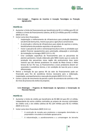 32
PLANO AGRÍCOLA E PECUÁRIO 2021/2022
3.4.2. Inovagro – Programa de Incentivo à Inovação Tecnológica na Produção
Agropecuária
PROPÕE-SE:
Aumentar o limite de financiamento por beneficiário de R$ 1,3 milhão para R$ 2,0
milhões e o limite de financiamento coletivo, de R$ 3,9 milhões para R$ 5 milhões
(MCR 13-9-1-d).
Incluir como itens financiáveis:
Implantação e melhoramento de infraestrutura para produção doméstica
(on farm) de bioinsumos, mesmo que para a agricultura convencional.
A construção e reforma de infraestrutura para abate de caprinos e ovinos,
beneficiamento de produtos aquícolas e da apicultura.
Incluir a pecuária de corte e ovinonocaprinocultura entre as atividades que
podem financiar equipamentos para automação, adequação e construção
de instalações no Inovagro (MCR 13-9-1-c-III).
Criar condições específicas de financiamento para os pecuaristas da
planície pantaneira. Estudo elaborado pelo IMEA mostra que os custos de
produção dos pecuaristas nessa região são praticamente duas vezes
maiores que dos demais produtores no estado do Mato Grosso e Mato
Grosso do Sul. Por isso, os financiamentos a esses produtores devem ser
associados à assistência técnica, e ter condições de taxa de juros e prazo
diferenciadas.
Retirar a limitação de que apenas 4% do valor do financiamento pode ser
financiado para fins de assistência técnica necessária para a elaboração,
implantação, acompanhamento e execução do projeto (MCR 13-9-1-c-IX).
Contar o prazo de vencimento da parcela a partir da assinatura do contrato e não
do início do processo de análise da proposta.
3.4.3. Moderagro – Programa de Modernização da Agricultura e Conservação de
Recursos Naturais
PROPÕE-SE:
Aumentar o limite de crédito por beneficiário de R$ 880 mil para R$ 1,5 milhão,
independente de outros créditos contraídos ao amparo de recursos controlados
do crédito rural, e de crédito coletivo de R$ 2,64 milhões para R$ 4,5 milhões
(MCR 13-4-1-e-I).
Incluir como itens financiáveis (MCR 13-4-1-c):
A construção de moradia para produtores e empregados domiciliados na
propriedade e vinculados às atividades agropecuárias.
A industrialização, o acondicionamento e a armazenagem de borracha
 