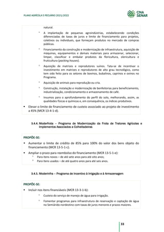 33
PLANO AGRÍCOLA E PECUÁRIO 2021/2022
natural.
A implantação de pequenas agroindústrias, estabelecendo condições
diferenciadas de taxas de juros e limite de financiamento para projetos,
coletivos ou individuais, que forneçam produtos no mercado de compras
públicas.
Financiamento da construção e modernização de infraestrutura, aquisição de
máquinas, equipamentos e demais materiais para armazenar, selecionar,
limpar, classificar e embalar produtos da floricultura, olericultura e
fruticultura (packing houses).
Aquisição de matrizes e reprodutores suínos. Tata-se de incentivar o
investimento em matrizes e reprodutores de alto grau tecnológico, como
tem sido feito para os setores de bovinos, bubalinos, caprinos e ovinos no
Programa.
Aquisição de animais para reprodução ou cria.
Construção, instalação e modernização de benfeitorias para beneficiamento,
industrialização, condicionamento e armazenamento de café.
Insumos para o aprofundamento do perfil do solo, melhorando, assim, as
qualidades físicas e químicas e, em consequência, os índices produtivos.
Elevar o limite de financiamento de custeio associado ao projeto de investimento
a 45% (MCR 13-4-1-d).
3.4.4. Moderfrota – Programa de Modernização da Frota de Tratores Agrícolas e
Implementos Associados a Colheitadeiras
PROPÕE-SE:
Aumentar o limite de crédito de 85% para 100% do valor dos bens objeto do
financiamento (MCR 13-5-1-c).
Ampliar o prazo para reembolso do financiamento (MCR 13-5-1-e):
Para itens novos – de até sete anos para até oito anos;
Para itens usados – de até quatro anos para até seis anos.
3.4.5. Moderinfra – Programa de Incentivo à Irrigação e à Armazenagem
PROPÕE-SE:
Incluir nos itens financiáveis (MCR 13-3-1-b):
Custeio do serviço de manejo de água para irrigação.
Fomentar programas para infraestrutura de reservação e captação de água
no Semiárido nordestino com taxas de juros menores e prazos maiores.
 