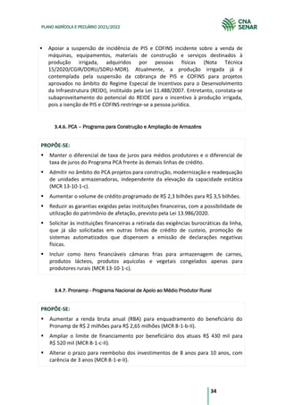 34
PLANO AGRÍCOLA E PECUÁRIO 2021/2022
Apoiar a suspensão de incidência de PIS e COFINS incidente sobre a venda de
máquinas, equipamentos, materiais de construção e serviços destinados à
produção irrigada, adquiridos por pessoas físicas (Nota Técnica
15/2020/CGIR/DDRU/SDRU-MDR). Atualmente, a produção irrigada já é
contemplada pela suspensão da cobrança de PIS e COFINS para projetos
aprovados no âmbito do Regime Especial de Incentivos para o Desenvolvimento
da Infraestrutura (REIDI), instituído pela Lei 11.488/2007. Entretanto, constata-se
subaproveitamento do potencial do REIDE para o incentivo à produção irrigada,
pois a isenção de PIS e COFINS restringe-se a pessoa jurídica.
3.4.6. PCA – Programa para Construção e Ampliação de Armazéns
PROPÕE-SE:
Manter o diferencial de taxa de juros para médios produtores e o diferencial de
taxa de juros do Programa PCA frente às demais linhas de crédito.
Admitir no âmbito do PCA projetos para construção, modernização e readequação
de unidades armazenadoras, independente da elevação da capacidade estática
(MCR 13-10-1-c).
Aumentar o volume de crédito programado de R$ 2,3 bilhões para R$ 3,5 bilhões.
Reduzir as garantias exigidas pelas instituições financeiras, com a possibilidade de
utilização do patrimônio de afetação, previsto pela Lei 13.986/2020.
Solicitar às instituições financeiras a retirada das exigências burocráticas da linha,
que já são solicitadas em outras linhas de crédito de custeio, promoção de
sistemas automatizados que dispensem a emissão de declarações negativas
físicas.
Incluir como itens financiáveis câmaras frias para armazenagem de carnes,
produtos lácteos, produtos aquícolas e vegetais congelados apenas para
produtores rurais (MCR 13-10-1-c).
3.4.7. Pronamp - Programa Nacional de Apoio ao Médio Produtor Rural
PROPÕE-SE:
Aumentar a renda bruta anual (RBA) para enquadramento do beneficiário do
Pronamp de R$ 2 milhões para R$ 2,65 milhões (MCR 8-1-b-II).
Ampliar o limite de financiamento por beneficiário dos atuais R$ 430 mil para
R$ 520 mil (MCR 8-1-c-II).
Alterar o prazo para reembolso dos investimentos de 8 anos para 10 anos, com
carência de 3 anos (MCR 8-1-e-II).
 