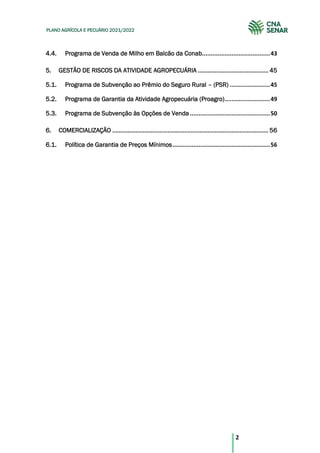 2
PLANO AGRÍCOLA E PECUÁRIO 2021/2022
Programa de Venda de Milho em Balcão da Conab.......................................43
4.4.
5. GESTÃO DE RISCOS DA ATIVIDADE AGROPECUÁRIA .......................................... 45
Programa de Subvenção ao Prêmio do Seguro Rural – (PSR) .......................45
5.1.
Programa de Garantia da Atividade Agropecuária (Proagro)..........................49
5.2.
Programa de Subvenção às Opções de Venda..............................................50
5.3.
6. COMERCIALIZAÇÃO ............................................................................................. 56
Política de Garantia de Preços Mínimos........................................................56
6.1.
 