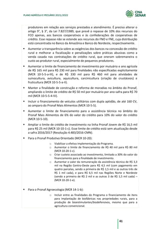 41
PLANO AGRÍCOLA E PECUÁRIO 2021/2022
produtores em relação aos serviços prestados e atendimento. É preciso alterar o
artigo 9°, § 3°, da Lei 7.827/1989, que prevê o repasse de 10% dos recursos do
FCO apenas, aos bancos cooperativos e às confederações de cooperativas de
crédito. Esse repasse não se estende aos recursos do FNO e FNE, cuja distribuição
está concentrada no Banco da Amazônia e Banco do Nordeste, respectivamente.
Aumentar a transparência sobre as exigências dos bancos na concessão de crédito
rural e melhorar a fiscalização e penalizações sobre práticas abusivas como a
venda casada nas contratações de crédito rural, que oneram sobremaneira o
custo ao produtor rural, especialmente de pequenos produtores.
Aumentar o limite de financiamento de investimento por mutuário e ano agrícola
de R$ 165 mil para R$ 230 mil para finalidades não especificadas explicitamente
(MCR 10-5-5-a-III), e de R$ 330 mil para R$ 460 mil para atividades de
suinocultura, avicultura, aquicultura, carcinicultura (criação de crustáceos) e
fruticultura (MCR 10-5-5-a-II).
Manter a finalidade de construção e reforma de moradias no âmbito do Pronaf,
ampliando o limite de crédito de R$ 50 mil por mutuário por ano-safra para R$ 70
mil (MCR 10-5-5-4-IV).
Incluir o financiamento de veículos utilitários com dupla aptidão, de até 160 CV,
ao amparo do Pronaf Mais Alimentos (MCR 10-5-5).
Aumentar o limite de financiamento para a assistência técnica no âmbito do
Pronaf Mais Alimentos de 6% do valor do crédito para 10% do valor do crédito
(MCR 10-5-10).
Ampliar o limite de crédito de investimento na linha Pronaf Jovem de R$ 16,5 mil
para R$ 25 mil (MCR 10-10-1-c). Esse limite de crédito está sem atualização desde
a safra 2016/2017 (Resolução 4.483/2016-CMN).
Para o Pronaf Produtivo Orientado (MCR 10-20):
o Viabilizar a efetiva implementação do Programa.
o Aumentar o limite de financiamento de R$ 40 mil para R$ 80 mil
(MCR 10-20-1-c).
o Criar custeio associado ao investimento, limitado a 30% do valor do
financiamento para a finalidade de investimento.
o Aumentar o valor da remuneração da assistência técnica de R$ 3,3
mil na Região Centro-Oeste para R$ 4,5 mil (com pagamento em
quatro parcelas, sendo a primeira de R$ 1,5 mil e as outras três de
R$ 1 mil cada), e para R$ 6,5 mil nas Regiões Norte e Nordeste
(sendo a primeira de R$ 2 mil e as outras 3 de R$ 1,5 mil cada) –
(MCR 10-20-1-e).
Para o Pronaf Agroecologia (MCR 14-1-b):
o Incluir entre as finalidades do Programa o financiamento de itens
para implantação de biofábricas nas propriedades rurais, para a
produção de bioestimulantes/biodefensivos, mesmo que para a
agricultura convencional.
 
