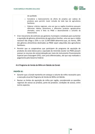43
PLANO AGRÍCOLA E PECUÁRIO 2021/2022
de qualidade.
o Considerar o balanceamento da oferta de projetos por cadeias de
produtos para permitir maior inclusão de todo tipo de agricultores
familiares.
o Elaborar critérios regionais, uma vez que as regiões brasileiras possuem
diferentes hábitos alimentares e diferentes produtos agropecuários
ofertados, como é feito no PNAE e desenvolvendo o conceito da
bioeconomia.
Criar mecanismo de estímulo aos gestores municipais e estaduais para aumentar
a aquisição de gêneros alimentícios da agricultura familiar, uma vez que a média
nacional não chega a 25% e a Lei 11.947/2009 determina que, ao menos, 30%
dos gêneros alimentícios destinados ao PNAE sejam adquiridos dos agricultores
familiares.
Permitir que as cooperativas que participam do programa de aquisição de
produtos da cesta básica para a aquisição da merenda escolar via PNAE possam
acessar os recursos de comercialização por meio do instrumento Financiamento
Especial para Estocagem (FEE), com juros diferenciados, até que seja realizado o
pagamento pelo Governo Federal.
Programa de Venda de Milho em Balcão da Conab
4.4.
PROPÕE-SE:
Garantir que a Conab mantenha em estoque o volume de milho necessário para
a execução anual do Programa de Venda de Milho em Balcão.
Revisar os limites de aquisição de milho por região, considerando as questões
regionais de acesso ao produto, porte do produtor, condições de acesso, entre
outros aspectos.
 