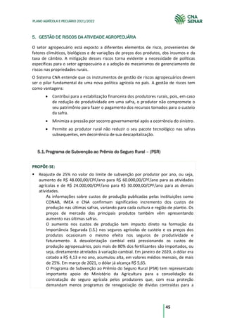 45
PLANO AGRÍCOLA E PECUÁRIO 2021/2022
5. GESTÃO DE RISCOS DA ATIVIDADE AGROPECUÁRIA
O setor agropecuário está exposto a diferentes elementos de risco, provenientes de
fatores climáticos, biológicos e de variações de preços dos produtos, dos insumos e da
taxa de câmbio. A mitigação desses riscos torna evidente a necessidade de políticas
específicas para o setor agropecuário e a adoção de mecanismos de gerenciamento de
riscos nas propriedades rurais.
O Sistema CNA entende que os instrumentos de gestão de riscos agropecuários devem
ser o pilar fundamental de uma nova política agrícola no país. A gestão de riscos tem
como vantagens:
Contribui para a estabilização financeira dos produtores rurais, pois, em caso
de redução de produtividade em uma safra, o produtor não compromete o
seu patrimônio para fazer o pagamento dos recursos tomados para o custeio
da safra.
Minimiza a pressão por socorro governamental após a ocorrência do sinistro.
Permite ao produtor rural não reduzir o seu pacote tecnológico nas safras
subsequentes, em decorrência de sua descapitalização.
Programa de Subvenção ao Prêmio do Seguro Rural – (PSR)
5.1.
PROPÕE-SE:
Reajuste de 25% no valor do limite de subvenção por produtor por ano, ou seja,
aumento de R$ 48.000,00/CPF/ano para R$ 60.000,00/CPF/ano para as atividades
agrícolas e de R$ 24.000,00/CPF/ano para R$ 30.000,00/CPF/ano para as demais
atividades.
As informações sobre custos de produção publicadas pelas instituições como
CONAB, IMEA e CNA confirmam significativo incremento dos custos de
produção nas últimas safras, variando para cada cultura e região de plantio. Os
preços de mercado dos principais produtos também vêm apresentando
aumento nas últimas safras.
O aumento nos custos de produção tem impacto direto na formação da
Importância Segurada (I.S.) nos seguros agrícolas de custeio e os preços dos
produtos ocasionam o mesmo efeito nos seguros de produtividade e
faturamento. A desvalorização cambial está pressionando os custos de
produção agropecuários, pois mais de 80% dos fertilizantes são importados, ou
seja, diretamente atrelados à variação cambial. Em janeiro de 2020, o dólar era
cotado a R$ 4,13 e no ano, acumulou alta, em valores médios mensais, de mais
de 25%. Em março de 2021, o dólar já alcança R$ 5,65.
O Programa de Subvenção ao Prêmio do Seguro Rural (PSR) tem representado
importante apoio do Ministério da Agricultura para a consolidação da
contratação do seguro agrícola pelos produtores que, com essa proteção
demandam menos programas de renegociação de dívidas contraídas para a
 