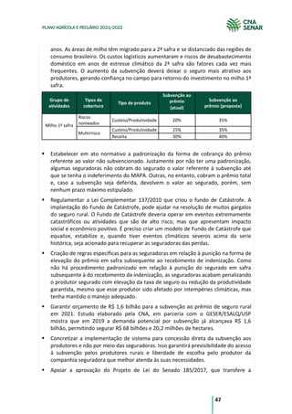 47
PLANO AGRÍCOLA E PECUÁRIO 2021/2022
anos. As áreas de milho têm migrado para a 2ª safra e se distanciado das regiões de
consumo brasileiro. Os custos logísticos aumentaram e riscos de desabastecimento
doméstico em anos de estresse climático da 2ª safra são fatores cada vez mais
frequentes. O aumento da subvenção deverá deixar o seguro mais atrativo aos
produtores, gerando confiança no campo para retorno do investimento no milho 1ª
safra.
Grupo de
atividades
Tipos de
cobertura
Tipo de produto
Subvenção ao
prêmio Subvenção ao
prêmio (proposta)
(atual)
Milho 1ª safra
Riscos
nomeados
Custeio/Produtividade 20% 35%
Multirrisco
Custeio/Produtividade 25% 35%
Receita 30% 40%
Estabelecer em ato normativo a padronização da forma de cobrança do prêmio
referente ao valor não subvencionado. Justamente por não ter uma padronização,
algumas seguradoras não cobram do segurado o valor referente à subvenção até
que se tenha o indeferimento do MAPA. Outras, no entanto, cobram o prêmio total
e, caso a subvenção seja deferida, devolvem o valor ao segurado, porém, sem
nenhum prazo máximo estipulado.
Regulamentar a Lei Complementar 137/2010 que criou o fundo de Catástrofe. A
implantação do Fundo de Catástrofe, pode ajudar na resolução de muitos gargalos
do seguro rural. O Fundo de Catástrofe deveria operar em eventos extremamente
catastróficos ou atividades que são de alto risco, mas que apresentam impacto
social e econômico positivo. É preciso criar um modelo de Fundo de Catástrofe que
equalize, estabilize e, quando tiver eventos climáticos severos acima da serie
histórica, seja acionado para recuperar as seguradoras das perdas.
Criação de regras específicas para as seguradoras em relação à punição na forma de
elevação do prêmio em safra subsequente ao recebimento de indenização. Como
não há procedimento padronizado em relação à punição do segurado em safra
subsequente à do recebimento da indenização, as seguradoras acabam penalizando
o produtor segurado com elevação da taxa de seguro ou redução da produtividade
garantida, mesmo que esse produtor sido afetado por intempéries climáticas, mas
tenha mantido o manejo adequado.
Garantir orçamento de R$ 1,6 bilhão para a subvenção ao prêmio de seguro rural
em 2021. Estudo elaborado pela CNA, em parceria com o GESER/ESALQ/USP
mostra que em 2019 a demanda potencial por subvenção já alcançava R$ 1,6
bilhão, permitindo segurar R$ 68 bilhões e 20,2 milhões de hectares.
Concretizar a implementação de sistema para concessão direta da subvenção aos
produtores e não por meio das seguradoras. Isso garantirá previsibilidade do acesso
à subvenção pelos produtores rurais e liberdade de escolha pelo produtor da
companhia seguradora que melhor atenda às suas necessidades.
Apoiar a aprovação do Projeto de Lei do Senado 185/2017, que transfere a
 