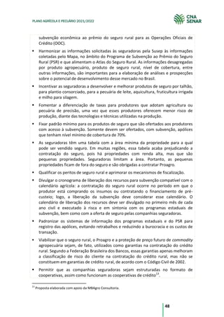 48
PLANO AGRÍCOLA E PECUÁRIO 2021/2022
subvenção econômica ao prêmio do seguro rural para as Operações Oficiais de
Crédito (OOC).
Harmonizar as informações solicitadas às seguradoras pela Susep às informações
coletadas pelo Mapa, no âmbito do Programa de Subvenção ao Prêmio do Seguro
Rural (PSR) e que alimentam o Atlas do Seguro Rural. As informações desagregadas
por produto agropecuário, produto de seguro rural, nível de cobertura, entre
outras informações, são importantes para a elaboração de análises e prospecções
sobre o potencial de desenvolvimento desse mercado no Brasil.
Incentivar as seguradoras a desenvolver e melhorar produtos de seguro por talhão,
para plantio consorciado, para a pecuária de leite, aquicultura, fruticultura irrigada
e milho para silagem.
Fomentar a diferenciação de taxas para produtores que adotam agricultura ou
pecuária de precisão, uma vez que esses produtores oferecem menor risco de
produção, diante das tecnologias e técnicas utilizadas na produção.
Fixar padrão mínimo para os produtos de seguro que são ofertados aos produtores
com acesso à subvenção. Somente devem ser ofertados, com subvenção, apólices
que tenham nível mínimo de cobertura de 70%.
As seguradoras têm uma tabela com a área mínima da propriedade para a qual
pode ser vendido seguro. Em muitas regiões, essa tabela acaba prejudicando a
contratação do seguro, pois há propriedades com renda alta, mas que são
pequenas propriedades. Seguradoras limitam a área. Portanto, as pequenas
propriedades ficam de fora do seguro e são obrigadas a contratar Proagro.
Qualificar os peritos de seguro rural e aprimorar os mecanismos de fiscalização.
Divulgar o cronograma de liberação dos recursos para subvenção compatível com o
calendário agrícola: a contratação do seguro rural ocorre no período em que o
produtor está comprando os insumos ou contratando o financiamento de pré-
custeio; logo, a liberação da subvenção deve considerar esse calendário. O
calendário de liberação dos recursos deve ser divulgado no primeiro mês de cada
ano civil e executado à risca e em sintonia com os programas estaduais de
subvenção, bem como com a oferta de seguro pelas companhias seguradoras.
Padronizar os sistemas de informação dos programas estaduais e do PSR para
registro das apólices, evitando retrabalhos e reduzindo a burocracia e os custos de
transação.
Viabilizar que o seguro rural, o Proagro e a proteção de preço futuro de commodity
agropecuária sejam, de fato, utilizados como garantias na contratação do crédito
rural. Segundo a Federação Brasileira dos Bancos, essas garantias apenas melhoram
a classificação de risco do cliente na contratação do crédito rural, mas não se
constituem em garantias de crédito rural, de acordo com o Código Civil de 2002.
Permitir que as companhias seguradoras sejam estruturadas no formato de
cooperativas, assim como funcionam as cooperativas de crédito13
.
13
Proposta elaborada com apoio da MBAgro Consultoria.
 