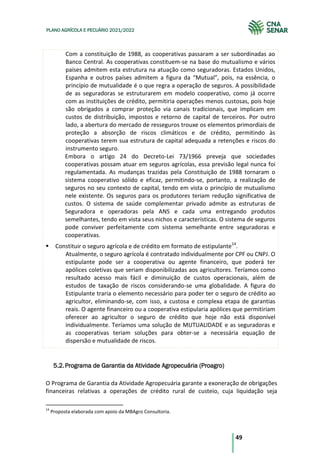 49
PLANO AGRÍCOLA E PECUÁRIO 2021/2022
Com a constituição de 1988, as cooperativas passaram a ser subordinadas ao
Banco Central. As cooperativas constituem-se na base do mutualismo e vários
países admitem esta estrutura na atuação como seguradoras. Estados Unidos,
Espanha e outros países admitem a figura da “Mutual”, pois, na essência, o
princípio de mutualidade é o que regra a operação de seguros. A possibilidade
de as seguradoras se estruturarem em modelo cooperativo, como já ocorre
com as instituições de crédito, permitiria operações menos custosas, pois hoje
são obrigados a comprar proteção via canais tradicionais, que implicam em
custos de distribuição, impostos e retorno de capital de terceiros. Por outro
lado, a abertura do mercado de resseguros trouxe os elementos primordiais de
proteção a absorção de riscos climáticos e de crédito, permitindo às
cooperativas terem sua estrutura de capital adequada a retenções e riscos do
instrumento seguro.
Embora o artigo 24 do Decreto-Lei 73/1966 preveja que sociedades
cooperativas possam atuar em seguros agrícolas, essa previsão legal nunca foi
regulamentada. As mudanças trazidas pela Constituição de 1988 tornaram o
sistema cooperativo sólido e eficaz, permitindo-se, portanto, a realização de
seguros no seu contexto de capital, tendo em vista o princípio de mutualismo
nele existente. Os seguros para os produtores teriam redução significativa de
custos. O sistema de saúde complementar privado admite as estruturas de
Seguradora e operadoras pela ANS e cada uma entregando produtos
semelhantes, tendo em vista seus nichos e características. O sistema de seguros
pode conviver perfeitamente com sistema semelhante entre seguradoras e
cooperativas.
Constituir o seguro agrícola e de crédito em formato de estipulante14
.
Atualmente, o seguro agrícola é contratado individualmente por CPF ou CNPJ. O
estipulante pode ser a cooperativa ou agente financeiro, que poderá ter
apólices coletivas que seriam disponibilizadas aos agricultores. Teríamos como
resultado acesso mais fácil e diminuição de custos operacionais, além de
estudos de taxação de riscos considerando-se uma globalidade. A figura do
Estipulante traria o elemento necessário para poder ter o seguro de crédito ao
agricultor, eliminando-se, com isso, a custosa e complexa etapa de garantias
reais. O agente financeiro ou a cooperativa estipularia apólices que permitiriam
oferecer ao agricultor o seguro de crédito que hoje não está disponível
individualmente. Teríamos uma solução de MUTUALIDADE e as seguradoras e
as cooperativas teriam soluções para obter-se a necessária equação de
dispersão e mutualidade de riscos.
Programa de Garantia da Atividade Agropecuária (Proagro)
5.2.
O Programa de Garantia da Atividade Agropecuária garante a exoneração de obrigações
financeiras relativas a operações de crédito rural de custeio, cuja liquidação seja
14
Proposta elaborada com apoio da MBAgro Consultoria.
 