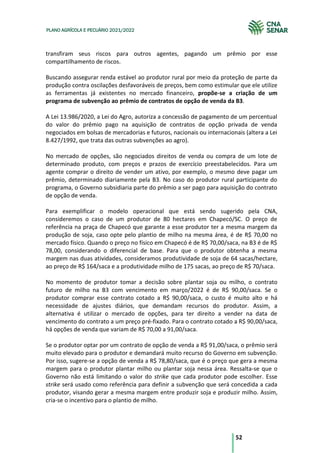 52
PLANO AGRÍCOLA E PECUÁRIO 2021/2022
transfiram seus riscos para outros agentes, pagando um prêmio por esse
compartilhamento de riscos.
Buscando assegurar renda estável ao produtor rural por meio da proteção de parte da
produção contra oscilações desfavoráveis de preços, bem como estimular que ele utilize
as ferramentas já existentes no mercado financeiro, propõe-se a criação de um
programa de subvenção ao prêmio de contratos de opção de venda da B3.
A Lei 13.986/2020, a Lei do Agro, autoriza a concessão de pagamento de um percentual
do valor do prêmio pago na aquisição de contratos de opção privada de venda
negociados em bolsas de mercadorias e futuros, nacionais ou internacionais (altera a Lei
8.427/1992, que trata das outras subvenções ao agro).
No mercado de opções, são negociados direitos de venda ou compra de um lote de
determinado produto, com preços e prazos de exercício preestabelecidos. Para um
agente comprar o direito de vender um ativo, por exemplo, o mesmo deve pagar um
prêmio, determinado diariamente pela B3. No caso do produtor rural participante do
programa, o Governo subsidiaria parte do prêmio a ser pago para aquisição do contrato
de opção de venda.
Para exemplificar o modelo operacional que está sendo sugerido pela CNA,
consideremos o caso de um produtor de 80 hectares em Chapecó/SC. O preço de
referência na praça de Chapecó que garante a esse produtor ter a mesma margem da
produção de soja, caso opte pelo plantio de milho na mesma área, é de R$ 70,00 no
mercado físico. Quando o preço no físico em Chapecó é de R$ 70,00/saca, na B3 é de R$
78,00, considerando o diferencial de base. Para que o produtor obtenha a mesma
margem nas duas atividades, consideramos produtividade de soja de 64 sacas/hectare,
ao preço de R$ 164/saca e a produtividade milho de 175 sacas, ao preço de R$ 70/saca.
No momento de produtor tomar a decisão sobre plantar soja ou milho, o contrato
futuro de milho na B3 com vencimento em março/2022 é de R$ 90,00/saca. Se o
produtor comprar esse contrato cotado a R$ 90,00/saca, o custo é muito alto e há
necessidade de ajustes diários, que demandam recursos do produtor. Assim, a
alternativa é utilizar o mercado de opções, para ter direito a vender na data de
vencimento do contrato a um preço pré-fixado. Para o contrato cotado a R$ 90,00/saca,
há opções de venda que variam de R$ 70,00 a 91,00/saca.
Se o produtor optar por um contrato de opção de venda a R$ 91,00/saca, o prêmio será
muito elevado para o produtor e demandará muito recurso do Governo em subvenção.
Por isso, sugere-se a opção de venda a R$ 78,80/saca, que é o preço que gera a mesma
margem para o produtor plantar milho ou plantar soja nessa área. Ressalta-se que o
Governo não está limitando o valor do strike que cada produtor pode escolher. Esse
strike será usado como referência para definir a subvenção que será concedida a cada
produtor, visando gerar a mesma margem entre produzir soja e produzir milho. Assim,
cria-se o incentivo para o plantio de milho.
 