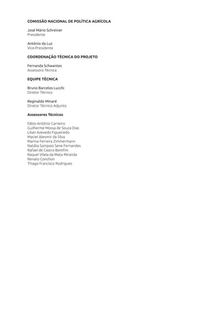 COMISSÃO NACIONAL DE POLÍTICA AGRÍCOLA
José Mário Schreiner
Presidente
Antônio da Luz
Vice-Presidente
COORDENAÇÃO TÉCNICA DO PROJETO
Fernanda Schwantes
Assessora Técnica
EQUIPE TÉCNICA
Bruno Barcelos Lucchi
Diretor Técnico
Reginaldo Minaré
Diretor Técnico Adjunto
Assessores Técnicos
Fábio Antônio Carneiro
Guilherme Mossa de Souza Dias
Lilian Azevedo Figueiredo
Maciel Aleomir da Silva
Marina Ferreira Zimmermann
Natália Sampaio Sene Fernandes
Rafael de Castro Bomﬁm
Raquel Vilela da Mata Miranda
Renato Conchon
Thiago Francisco Rodrigues
 