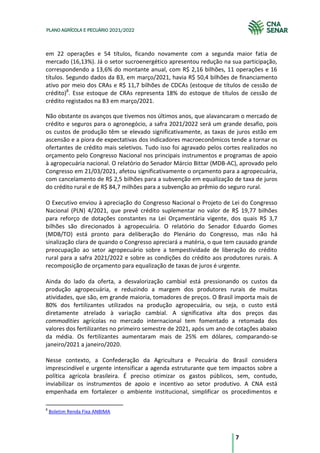 7
PLANO AGRÍCOLA E PECUÁRIO 2021/2022
em 22 operações e 54 títulos, ficando novamente com a segunda maior fatia de
mercado (16,13%). Já o setor sucroenergético apresentou redução na sua participação,
correspondendo a 13,6% do montante anual, com R$ 2,16 bilhões, 11 operações e 16
títulos. Segundo dados da B3, em março/2021, havia R$ 50,4 bilhões de financiamento
ativo por meio dos CRAs e R$ 11,7 bilhões de CDCAs (estoque de títulos de cessão de
crédito)8
. Esse estoque de CRAs representa 18% do estoque de títulos de cessão de
crédito registados na B3 em março/2021.
Não obstante os avanços que tivemos nos últimos anos, que alavancaram o mercado de
crédito e seguros para o agronegócio, a safra 2021/2022 será um grande desafio, pois
os custos de produção têm se elevado significativamente, as taxas de juros estão em
ascensão e a piora de expectativas dos indicadores macroeconômicos tende a tornar os
ofertantes de crédito mais seletivos. Tudo isso foi agravado pelos cortes realizados no
orçamento pelo Congresso Nacional nos principais instrumentos e programas de apoio
à agropecuária nacional. O relatório do Senador Márcio Bittar (MDB-AC), aprovado pelo
Congresso em 21/03/2021, afetou significativamente o orçamento para a agropecuária,
com cancelamento de R$ 2,5 bilhões para a subvenção em equalização de taxa de juros
do crédito rural e de R$ 84,7 milhões para a subvenção ao prêmio do seguro rural.
O Executivo enviou à apreciação do Congresso Nacional o Projeto de Lei do Congresso
Nacional (PLN) 4/2021, que prevê crédito suplementar no valor de R$ 19,77 bilhões
para reforço de dotações constantes na Lei Orçamentária vigente, dos quais R$ 3,7
bilhões são direcionados à agropecuária. O relatório do Senador Eduardo Gomes
(MDB/TO) está pronto para deliberação do Plenário do Congresso, mas não há
sinalização clara de quando o Congresso apreciará a matéria, o que tem causado grande
preocupação ao setor agropecuário sobre a tempestividade de liberação do crédito
rural para a safra 2021/2022 e sobre as condições do crédito aos produtores rurais. A
recomposição de orçamento para equalização de taxas de juros é urgente.
Ainda do lado da oferta, a desvalorização cambial está pressionando os custos da
produção agropecuária, e reduzindo a margem dos produtores rurais de muitas
atividades, que são, em grande maioria, tomadores de preços. O Brasil importa mais de
80% dos fertilizantes utilizados na produção agropecuária, ou seja, o custo está
diretamente atrelado à variação cambial. A significativa alta dos preços das
commodities agrícolas no mercado internacional tem fomentado a retomada dos
valores dos fertilizantes no primeiro semestre de 2021, após um ano de cotações abaixo
da média. Os fertilizantes aumentaram mais de 25% em dólares, comparando-se
janeiro/2021 a janeiro/2020.
Nesse contexto, a Confederação da Agricultura e Pecuária do Brasil considera
imprescindível e urgente intensificar a agenda estruturante que tem impactos sobre a
política agrícola brasileira. É preciso otimizar os gastos públicos, sem, contudo,
inviabilizar os instrumentos de apoio e incentivo ao setor produtivo. A CNA está
empenhada em fortalecer o ambiente institucional, simplificar os procedimentos e
8
Boletim Renda Fixa ANBIMA
 