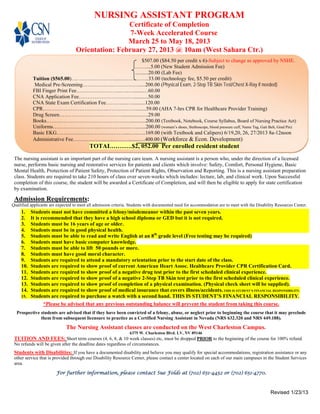 NURSING ASSISTANT PROGRAM
                                                   Certificate of Completion
                                                    7-Week Accelerated Course
                                                   March 25 to May 18, 2013
                                   Orientation: February 27, 2013 @ 10am (West Sahara Ctr.)
                                                          $507.00 ($84.50 per credit x 6)-Subject to change as approved by NSHE.
                                                     .……...5.00 (New Student Admission Fee)
                                                     ..........20.00 (Lab Fee)
           Tuition ($565.00)…. …………………...……………..33.00 (technology fee, $5.50 per credit)
            Medical Pre-Screening………….….………….….....200.00 (Physical Exam, 2-Step TB Skin Test/Chest X-Ray if needed)
           FBI Finger Print Fee……………………..…..….......…60.00
           CNA Application Fee…………………….….…...........50.00
           CNA State Exam Certification Fee………....…..........120.00
           CPR………………………………..…….………........59.00 (AHA 7-hrs CPR for Healthcare Provider Training)
           Drug Screen………………………………....................29.00
           Books…………………………………………............200.00 (Textbook, Notebook, Course Syllabus, Board of Nursing Practice Act)
           Uniforms……………………...……….….......…........200.00 (women’s shoes, Stethoscope, blood pressure cuff, Name Tag, Gait Belt, Grad Pin)
           Basic EKG………….………………………...…..…..169.00 (with Textbook and Calipers) 6/19,20, 26, 27/2013 8a-12noon
           Administrative Fee…….…………….……….........…400.00 (Workforce & Econ. Development)
                                          TOTAL……….$2, 052.00 Per enrolled resident student
 The nursing assistant is an important part of the nursing care team. A nursing assistant is a person who, under the direction of a licensed
 nurse, performs basic nursing and restorative services for patients and clients which involve: Safety, Comfort, Personal Hygiene, Basic
 Mental Health, Protection of Patient Safety, Protection of Patient Rights, Observation and Reporting. This is a nursing assistant preparation
 class. Students are required to take 210 hours of class over seven-weeks which includes: lecture, lab, and clinical work. Upon Successful
 completion of this course, the student will be awarded a Certificate of Completion, and will then be eligible to apply for state certification
 by examination.

 Admission Requirements:
Qualified applicants are expected to meet all admission criteria. Students with documented need for accommodation are to meet with the Disability Resources Center.
     1.  Students must not have committed a felony/misdemeanor within the past seven years.
     2.  It is recommended that they have a high school diploma or GED but it is not required.
     3.  Students must be 16 years of age or older.
     4.  Students must be in good physical health.
     5.  Students must be able to read and write English at an 8th grade level (Free testing may be required)
     6.  Students must have basic computer knowledge.
     7.  Students must be able to lift 50 pounds or more.
     8.  Students must have good moral character.
     9.  Students are required to attend a mandatory orientation prior to the start date of the class.
     10. Students are required to show proof of current American Heart Assoc. Healthcare Provider CPR Certification Card.
     11. Students are required to show proof of a negative drug test prior to the first scheduled clinical experience.
     12. Students are required to show proof of a negative 2-Step TB Skin test prior to the first scheduled clinical experience.
     13. Students are required to show proof of completion of a physical examination. (Physical check sheet will be supplied).
     14. Students are required to show proof of medical insurance that covers illness/accidents. THIS IS STUDENT’S FINANCIAL RESPONSIBILITY.
     15. Students are required to purchase a watch with a second hand. THIS IS STUDENT’S FINANCIAL RESPONSIBILITY.
                *Please be advised that any previous outstanding balance will prevent the student from taking this course.
  Prospective students are advised that if they have been convicted of a felony, abuse, or neglect prior to beginning the course that it may preclude
              them from subsequent licensure to practice as a Certified Nursing Assistant in Nevada (NRS 632.320 and NRS 449.188).

                              The Nursing Assistant classes are conducted on the West Charleston Campus.
                                                                 6375 W. Charleston Blvd. LV, NV 89146
 TUITION AND FEES: Short term courses (4, 6, 8, & 10 week classes) etc, must be dropped PRIOR to the beginning of the course for 100% refund.
 No refunds will be given after the deadline dates regardless of circumstances.
 Students with Disabilities: If you have a documented disability and believe you may qualify for special accommodations, registration assistance or any
 other service that is provided through our Disability Resource Center, please contact a center located on each of our main campuses in the Student Services
 area.

                        For further information, please contact Sue Folds at (702) 651-4452 or (702) 651-4770.



                                                                                                                                              Revised 1/23/13
 