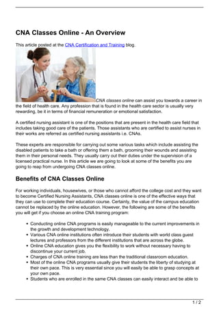 CNA Classes Online - An Overview
This article posted at the CNA Certification and Training blog.




                                           CNA classes online can assist you towards a career in
the field of health care. Any profession that is found in the health care sector is usually very
rewarding, be it in terms of financial remuneration or emotional satisfaction.

A certified nursing assistant is one of the positions that are present in the health care field that
includes taking good care of the patients. Those assistants who are certified to assist nurses in
their works are referred as certified nursing assistants i.e. CNAs.

These experts are responsible for carrying out some various tasks which include assisting the
disabled patients to take a bath or offering them a bath, grooming their wounds and assisting
them in their personal needs. They usually carry out their duties under the supervision of a
licensed practical nurse. In this article we are going to look at some of the benefits you are
going to reap from undergoing CNA classes online.

Benefits of CNA Classes Online
For working individuals, housewives, or those who cannot afford the college cost and they want
to become Certified Nursing Assistants, CNA classes online is one of the effective ways that
they can use to complete their education course. Certainly, the value of the campus education
cannot be replaced by the online education. However, the following are some of the benefits
you will get if you choose an online CNA training program:

       Conducting online CNA programs is easily manageable to the current improvements in
       the growth and development technology.
       Various CNA online institutions often introduce their students with world class guest
       lectures and professors from the different institutions that are across the globe.
       Online CNA education gives you the flexibility to work without necessary having to
       discontinue your current job.
       Charges of CNA online training are less than the traditional classroom education.
       Most of the online CNA programs usually give their students the liberty of studying at
       their own pace. This is very essential since you will easily be able to grasp concepts at
       your own pace.
       Students who are enrolled in the same CNA classes can easily interact and be able to




                                                                                               1/2
 