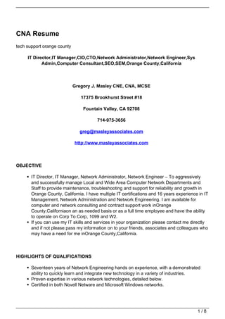 CNA Resume
tech support orange county

     IT Director,IT Manager,CIO,CTO,Network Administrator,Network Engineer,Sys
            Admin,Computer Consultant,SEO,SEM,Orange County,California




                             Gregory J. Masley CNE, CNA, MCSE

                                17375 Brookhurst Street #18

                                 Fountain Valley, CA 92708

                                        714-975-3656

                               greg@masleyassociates.com

                             http://www.masleyassociates.com




OBJECTIVE

       IT Director, IT Manager, Network Administrator, Network Engineer – To aggressively
       and successfully manage Local and Wide Area Computer Network Departments and
       Staff to provide maintenance, troubleshooting and support for reliability and growth in
       Orange County, California. I have multiple IT certifications and 16 years experience in IT
       Management, Network Administration and Network Engineering. I am available for
       computer and network consulting and contract support work inOrange
       County,Californiaon an as needed basis or as a full time employee and have the ability
       to operate on Corp To Corp, 1099 and W2.
       If you can use my IT skills and services in your organization please contact me directly
       and if not please pass my information on to your friends, associates and colleagues who
       may have a need for me inOrange County,California.




HIGHLIGHTS OF QUALIFICATIONS

       Seventeen years of Network Engineering hands on experience, with a demonstrated
       ability to quickly learn and integrate new technology in a variety of industries.
       Proven expertise in various network technologies, detailed below.
       Certified in both Novell Netware and Microsoft Windows networks.




                                                                                           1/8
 