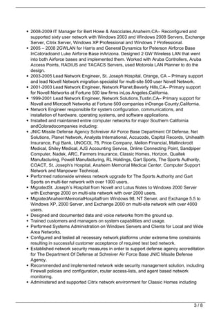 2008-2009 IT Manager for Bert Howe & Associates,Anaheim,CA– Reconfigured and
supported sixty user network with Windows 2003 and Windows 2008 Servers, Exchange
Server, Citrix Server, Windows XP Professional and Windows 7 Professional.
2005 – 2008 2GWLAN for Harris and General Dynamics for Peterson Airforce Base
InColoradoand Luke Airforce Base inArizona. Designed 2 GW Wireless LAN that went
into both Airforce bases and implemented them. Worked with Aruba Controllers, Aruba
Access Points, RADIUS and TACACS Servers, used Motorola LAN Planner to do the
design.
2003-2005 Lead Network Engineer, St. Joseph Hospital, Orange, CA – Primary support
and lead Novell Network migration specialist for multi-site 500 user Novell Network.
2001-2003 Lead Network Engineer, Network Planet,Beverly Hills,CA– Primary support
for Novell Networks at Fortune 500 law firms inLos Angeles,California.
1999-2001 Lead Network Engineer, Network Solutions,Tustin,CA– Primary support for
Novell and Microsoft Networks at Fortune 500 companies inOrange County,California.
Network Engineer responsible for system configuration, communications, and
installation of hardware, operating systems, and software applications.
Installed and maintained entire computer networks for major Southern California
andColoradocompanies including:
JNIC Missile Defense Agency Schreiver Air Force Base Department Of Defense, Net
Solutions, Planet Network, Analysts International, Accucode, Capitol Records, Unihealth
Insurance, Fuji Bank, UNOCOL 76, Price Company, Mellon Financial, Mallinckrodt
Medical, Shiley Medical, AJS Accounting Service, Online Connecting Point, Sandpiper
Computer, Nadek, ARC, Farmers Insurance, Classic Homes, Horizon, Qualtek
Manufacturing, Powell Manufacturing, RL Holdings, Gart Sports, The Sports Authority,
COACT, St. Joseph’s Hospital, Anaheim Memorial Medical Center, Computer Support
Network and Manpower Technical.
Performed nationwide wireless network upgrade for The Sports Authority and Gart
Sports on multi-tier network with over 1000 users.
MigratedSt. Joseph’s Hospital from Novell and Lotus Notes to Windows 2000 Server
with Exchange 2000 on multi-site network with over 2000 users.
MigratedAnaheimMemorialHospitalfrom Windows 98, NT Server, and Exchange 5.5 to
Windows XP, 2000 Server, and Exchange 2000 on multi-site network with over 4000
users.
Designed and documented data and voice networks from the ground up.
Trained customers and managers on system capabilities and usage.
Performed Systems Administration on Windows Servers and Clients for Local and Wide
Area Networks.
Configured and tested all necessary network platforms under extreme time constraints
resulting in successful customer acceptance of required test bed network.
Established network security measures in order to support defense agency accreditation
for The Department Of Defense at Schreiver Air Force Base JNIC Missile Defense
Agency.
Recommended and implemented network wide security management solution, including
Firewall policies and configuration, router access-lists, and agent based network
monitoring.
Administered and supported Citrix network environment for Classic Homes including




                                                                                 3/8
 