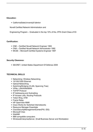 Education:

       CaliforniaStateUniversityFullerton

   Novell Certified Network Administration and

   Engineering Program – Graduated in the top 10% of the JTPA Grant Class of 93




Certification:

       CNE – Certified Novell Network Engineer 1993
       CNA – Certified Novell Network Administrator 1992
       MCSE – Microsoft Certified Systems Engineer 1997




Security Clearance:

       SECRET, United States Department Of Defense 2005




TECHNICAL SKILLS

       Networking: Wireless Networking
       10/100/1000 Ethernet
       Optical Networking
       Switching/Bridging (VLAN, Spanning Tree)
       VPNs, LAN/WAN/MAN
       TCP/IP Protocol
       IP Addressing and Subnetting
       IP Access Lists, Routing Protocols
       Token Ring, ATM
       Frame Relay
       HP OpenView NNM
       Cisco Works for Switched Internetworks
       Resource Manager Essentials
       CiscoSecurityManagementCenter(PIX, IDS)
       Microsoft Visio
       WebNM
       IBM compatible computers
       WindowsEnterpriseServer, Small Business Server and Workstation




                                                                                  5/8
 
