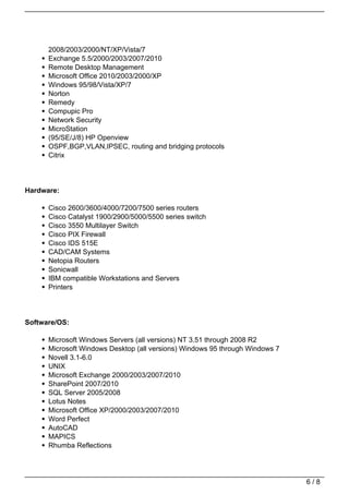 2008/2003/2000/NT/XP/Vista/7
      Exchange 5.5/2000/2003/2007/2010
      Remote Desktop Management
      Microsoft Office 2010/2003/2000/XP
      Windows 95/98/Vista/XP/7
      Norton
      Remedy
      Compupic Pro
      Network Security
      MicroStation
      (95/SE/J/8) HP Openview
      OSPF,BGP,VLAN,IPSEC, routing and bridging protocols
      Citrix




Hardware:

      Cisco 2600/3600/4000/7200/7500 series routers
      Cisco Catalyst 1900/2900/5000/5500 series switch
      Cisco 3550 Multilayer Switch
      Cisco PIX Firewall
      Cisco IDS 515E
      CAD/CAM Systems
      Netopia Routers
      Sonicwall
      IBM compatible Workstations and Servers
      Printers




Software/OS:

      Microsoft Windows Servers (all versions) NT 3.51 through 2008 R2
      Microsoft Windows Desktop (all versions) Windows 95 through Windows 7
      Novell 3.1-6.0
      UNIX
      Microsoft Exchange 2000/2003/2007/2010
      SharePoint 2007/2010
      SQL Server 2005/2008
      Lotus Notes
      Microsoft Office XP/2000/2003/2007/2010
      Word Perfect
      AutoCAD
      MAPICS
      Rhumba Reflections




                                                                              6/8
 