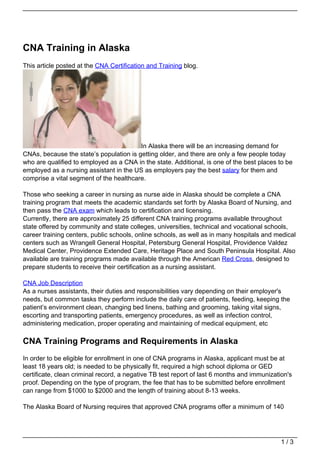 CNA Training in Alaska
This article posted at the CNA Certification and Training blog.




                                         In Alaska there will be an increasing demand for
CNAs, because the state’s population is getting older, and there are only a few people today
who are qualified to employed as a CNA in the state. Additional, is one of the best places to be
employed as a nursing assistant in the US as employers pay the best salary for them and
comprise a vital segment of the healthcare.

Those who seeking a career in nursing as nurse aide in Alaska should be complete a CNA
training program that meets the academic standards set forth by Alaska Board of Nursing, and
then pass the CNA exam which leads to certification and licensing.
Currently, there are approximately 25 different CNA training programs available throughout
state offered by community and state colleges, universities, technical and vocational schools,
career training centers, public schools, online schools, as well as in many hospitals and medical
centers such as Wrangell General Hospital, Petersburg General Hospital, Providence Valdez
Medical Center, Providence Extended Care, Heritage Place and South Peninsula Hospital. Also
available are training programs made available through the American Red Cross, designed to
prepare students to receive their certification as a nursing assistant.

CNA Job Description
As a nurses assistants, their duties and responsibilities vary depending on their employer's
needs, but common tasks they perform include the daily care of patients, feeding, keeping the
patient’s environment clean, changing bed linens, bathing and grooming, taking vital signs,
escorting and transporting patients, emergency procedures, as well as infection control,
administering medication, proper operating and maintaining of medical equipment, etc

CNA Training Programs and Requirements in Alaska
In order to be eligible for enrollment in one of CNA programs in Alaska, applicant must be at
least 18 years old; is needed to be physically fit, required a high school diploma or GED
certificate, clean criminal record, a negative TB test report of last 6 months and immunization's
proof. Depending on the type of program, the fee that has to be submitted before enrollment
can range from $1000 to $2000 and the length of training about 8-13 weeks.

The Alaska Board of Nursing requires that approved CNA programs offer a minimum of 140




                                                                                             1/3
 