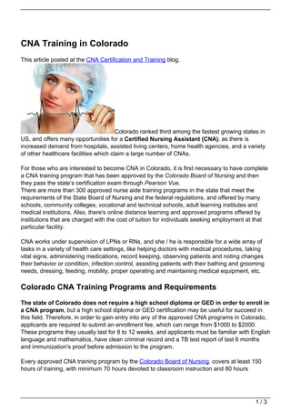 CNA Training in Colorado
This article posted at the CNA Certification and Training blog.




                                       Colorado ranked third among the fastest growing states in
US, and offers many opportunities for a Certified Nursing Assistant (CNA), as there is
increased demand from hospitals, assisted living centers, home health agencies, and a variety
of other healthcare facilities which claim a large number of CNAs.

For those who are interested to become CNA in Colorado, it is first necessary to have complete
a CNA training program that has been approved by the Colorado Board of Nursing and then
they pass the state’s certification exam through Pearson Vue.
There are more than 300 approved nurse aide training programs in the state that meet the
requirements of the State Board of Nursing and the federal regulations, and offered by many
schools, community colleges, vocational and technical schools, adult learning institutes and
medical institutions. Also, there's online distance learning and approved programs offered by
institutions that are charged with the cost of tuition for individuals seeking employment at that
particular facility.

CNA works under supervision of LPNs or RNs, and she / he is responsible for a wide array of
tasks in a variety of health care settings, like helping doctors with medical procedures, taking
vital signs, administering medications, record keeping, observing patients and noting changes
their behavior or condition, infection control, assisting patients with their bathing and grooming
needs, dressing, feeding, mobility, proper operating and maintaining medical equipment, etc.

Colorado CNA Training Programs and Requirements
The state of Colorado does not require a high school diploma or GED in order to enroll in
a CNA program, but a high school diploma or GED certification may be useful for succeed in
this field. Therefore, in order to gain entry into any of the approved CNA programs in Colorado,
applicants are required to submit an enrollment fee, which can range from $1000 to $2000.
These programs they usually last for 8 to 12 weeks, and applicants must be familiar with English
language and mathematics, have clean criminal record and a TB test report of last 6 months
and immunization's proof before admission to the program.

Every approved CNA training program by the Colorado Board of Nursing, covers at least 150
hours of training, with minimum 70 hours devoted to classroom instruction and 80 hours




                                                                                              1/3
 