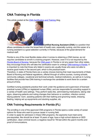 CNA Training in Florida
This article posted at the CNA Certification and Training blog.




                                           Certified Nursing Assistant (CNA) is a position that
allows candidates to enter the broad field of health care, especially nursing, and the career of a
nursing assistant is a good selection currently in Florida, because of the great demand for
medical staff.

Florida is one of the most flexible states when it comes to obtaining a CNA license, as not
requires candidates to enroll in a training program. However, even if it is not required by the
Florida Board of Nursing, because the CNA exam in Florida is not any easier than other states,
they encourage those who will take the certification exam to undergo CNA training in Florida. It
is important to note that those who failed in exams are usually those who were not able to
receive good marks in the second part, which is the practical exam.
Therefore, in state of Florida there are a variety choices training that meet requirements of State
Board of Nursing and federal regulations, offered through of online courses, nursing schools,
community colleges, vocational and technical schools, medical institutions, as well as in nursing
facilities that provide free CNA training in exchange the candidate to work there for a certain
amount of time.

Certified nursing assistants practice their work under the guidance and supervision of licensed
practical nurses (LPNs) or registered nurses (RNs), and are responsible for providing support in
a variety of health care settings. They perform tasks like, administering medications, taking vital
signs, observing patients and noting changes their behavior or condition, infection control,
tidying patients’ room, assisting patients with their bathing and grooming needs, dressing,
feeding, helping set up equipments and stocking supplies, etc.

CNA Training Requirements in Florida (FL)
The enrolling in one of the approved CNA programs in Florida opens a wide variety of career
options for those who want to pursue career in nursing field.
In order to apply for admission in these CNA programs, the aspirants must meet some
pre-requisites, like should be at least 18 years of age; have a high school diploma or GED
certification, clean criminal record, a negative result for TB test within the past 6 months and
proof of immunizations.




                                                                                             1/3
 