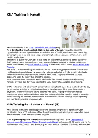 CNA Training in Hawaii




This article posted at the CNA Certification and Training blog.
As a Certified Nursing Assistant (CNA) in the state of Hawaii, you will be given the
opportunity to work as a professional nurse in the field of health, considered as a rewarding
career option as more and more people are looking healthcare services either at home or in
health care facilities.
Therefore, to qualify for CNA jobs in this state, an aspirant must complete a state-approved
CNA program, pass the certification exam successfully and undergo a criminal background
check conducted by the State Board of Nursing in order to be added to the Hawaii Nurse Aide
Registry.
The state of Hawaii currently approves around 29 CNA training programs which provide with
quality education and offered by community colleges and public schools, vocational schools,
medical and health care institutions, the local Red Cross Chapters and online courses
depending upon the facility that offers the classes.
Also, there are some facilities in Hawaii which offer free training in aspirants (eg. nursing
homes), provided that they must work for the same facility after complete their training.

CNAs collaborate with other health personnel in nursing facilities, and are involved with the day
to day routine activities of patients depending on the directions of the supervising nurse or
physician. Their duties include taking patients’ vital signs, helping doctors with medical
procedures, assist patients with their grooming, bathing, dressing, mobility, cleaning up patient
rooms, feeding the patients, administration of medications, record keeping, proper operating
and maintaining medical equipment, etc.

CNA Training Requirements in Hawaii (HI)
Most training institutions accept applicants who possess a high school diploma or GED
certification, have a TB test report of last 6 months and immunization's proof, as well as clean
criminal record before admission to the program.

CNA approved programs in Hawaii are approved and regulated by the Department of
Commerce and Consumers Affairs. CNA training in Hawaii lasts around 6-12 weeks and the fee
lies between $1000 and $1500. Each program must include 100 hours of training, which broken




                                                                                             1/3
 