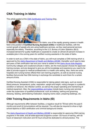 CNA Training in Idaho
This article posted at the CNA Certification and Training blog.




                                           In Idaho, one of the rapidly growing careers in health
field is the position of Certified Nursing Assistant (CNA) in healthcare facilities, with the
current growth of people who are using healthcare services, as they need personal services
especially the elderly. Therefore, according to the U.S. Bureau of Labor Statistics (BLS),
increased demand for quality healthcare is expected to create an almost 20 percent increase in
available jobs in the coming years for certified nursing assistants in the state of Idaho.

In order to work as a CNA in the state of Idaho, you will must complete a CNA training which is
approved by the Idaho Department of Health and Welfare (IDHW), thereafter you'll need to take
and pass a CNA certification test and your name to added on the Idaho Nurse Aide Registry.
Community colleges and vocational schools in Idaho, are the most popular choices for approved
training courses, and are designed to give you all the knowledge and experience you need to be
able to provide support to medical professionals in a health care setting. Also, there are some
hospitals and nursing homes offered their own training programs, as well as several nursing
facilities that provide free CNA training in exchange the candidate to work there for a certain
amount of time.

Certified Nursing Assistant (CNA) is responsible for taking patient vital signs, such as record
blood pressure, temperature, pulse, respiration, weight and height, noting changes in a patient's
condition or behavior, the infection control, as well as the proper operating and maintaining of
medical equipment. Also, the responsibilities and duties include basic nursing care services
under the supervision of qualified professional, such as toileting, bathing and grooming,
dressing, feeding, administering medication, keeping rooms clean, preparing beddings, etc.

CNA Training Requirements in Idaho (ID)
Although requirements differ between facilities, a negative result for TB test within the past 6
months and proof of immunizations will be required. You will also be required to show a high
school diploma or GED certification and criminal background checks.

The Idaho Department of Health and Welfare (IDHW) is responsible for approving CNA training
programs in the state, and all state-approved programs contain 120 hours of training, with 80
hours of classroom instruction and 40 hours should be dedicated to clinical practice. The




                                                                                              1/3
 