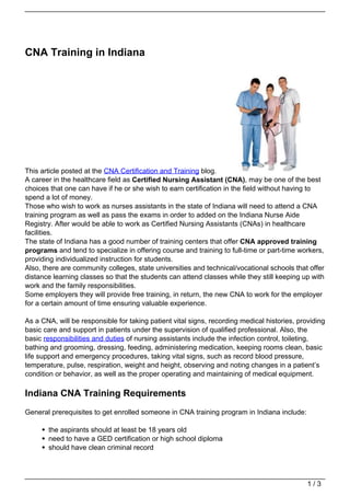 CNA Training in Indiana




This article posted at the CNA Certification and Training blog.
A career in the healthcare field as Certified Nursing Assistant (CNA), may be one of the best
choices that one can have if he or she wish to earn certification in the field without having to
spend a lot of money.
Those who wish to work as nurses assistants in the state of Indiana will need to attend a CNA
training program as well as pass the exams in order to added on the Indiana Nurse Aide
Registry. After would be able to work as Certified Nursing Assistants (CNAs) in healthcare
facilities.
The state of Indiana has a good number of training centers that offer CNA approved training
programs and tend to specialize in offering course and training to full-time or part-time workers,
providing individualized instruction for students.
Also, there are community colleges, state universities and technical/vocational schools that offer
distance learning classes so that the students can attend classes while they still keeping up with
work and the family responsibilities.
Some employers they will provide free training, in return, the new CNA to work for the employer
for a certain amount of time ensuring valuable experience.

As a CNA, will be responsible for taking patient vital signs, recording medical histories, providing
basic care and support in patients under the supervision of qualified professional. Also, the
basic responsibilities and duties of nursing assistants include the infection control, toileting,
bathing and grooming, dressing, feeding, administering medication, keeping rooms clean, basic
life support and emergency procedures, taking vital signs, such as record blood pressure,
temperature, pulse, respiration, weight and height, observing and noting changes in a patient’s
condition or behavior, as well as the proper operating and maintaining of medical equipment.

Indiana CNA Training Requirements
General prerequisites to get enrolled someone in CNA training program in Indiana include:

       the aspirants should at least be 18 years old
       need to have a GED certification or high school diploma
       should have clean criminal record




                                                                                              1/3
 