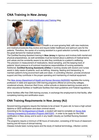 CNA Training in New Jersey
This article posted at the CNA Certification and Training blog.




                                           Health is an ever-growing field, with new medicines
and medical procedures they evolve and require better healthcare and optimum care for the
patients. Therefore, the career of a nursing assistant is a good selection currently, because of
the great demand for medical workers.
The Certified Nursing Assistant training in New Jersey is rigorous and involves both mental and
physical preparedness, as well candidates must be trained about a plethora of medical terms
and values and be constantly aware to be able they contribute to a patient’s wellbeing.
The precision in measurement of medications, blood sampling, and the keeping track of
patients’ blood pressure is of outmost importance responsibilities of nursing assistants.
Additional, Certified Nursing Assistants (CNAs) in working closely with doctors and nurses
assist in daily needs of patients, such as bathing, dressing, feeding and transporting, to
maintain patient's living environment safe and clean, in controlling infection, provide emotional
support and they contribute in the proper operating and maintaining of medical equipment.

The New Jersey Department of Health and Human Services (NJDHSS) regulates the nursing
profession in state and approves CNA training programs offered at community colleges,
vocational schools, American Red Cross, online schools or distance learning courses and in
other educational facilities or healthcare facilities that meet guidelines and Federal regulations.

Some facilities offer free CNA training courses, in exchange the employment to that facility, after
completing training and certification exam.

CNA Training Requirements in New Jersey (NJ)
Several training programs require the trainees to be at least 18 years old, to have a high school
diploma or GED certification and clean criminal record.
According to the NJ Department of Health, a student will need to complete an Nurse Aide
Training Competency Evaluation Program (NATCEP) , in order to be apply for the CNA
certification in New Jersey and to work in any health industry as Certified Nursing Assistant
(CNA).
The programs require a minimum of 90 hours of instruction, consisting of 50 hours of classroom
training and 40 hours of clinical training.
Classes include basic nursing topics and the study of medical terminology, infection control,




                                                                                              1/3
 