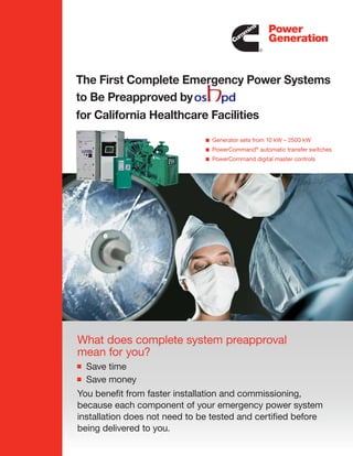 The First Complete Emergency Power Systems
to Be Preapproved by
for California Healthcare Facilities
                                Generator sets from 10 kW – 2500 kW
                                PowerCommand® automatic transfer switches
                                PowerCommand digital master controls




What does complete system preapproval
mean for you?
  Save time
  Save money
You benefit from faster installation and commissioning,
because each component of your emergency power system
installation does not need to be tested and certified before
being delivered to you.
 
