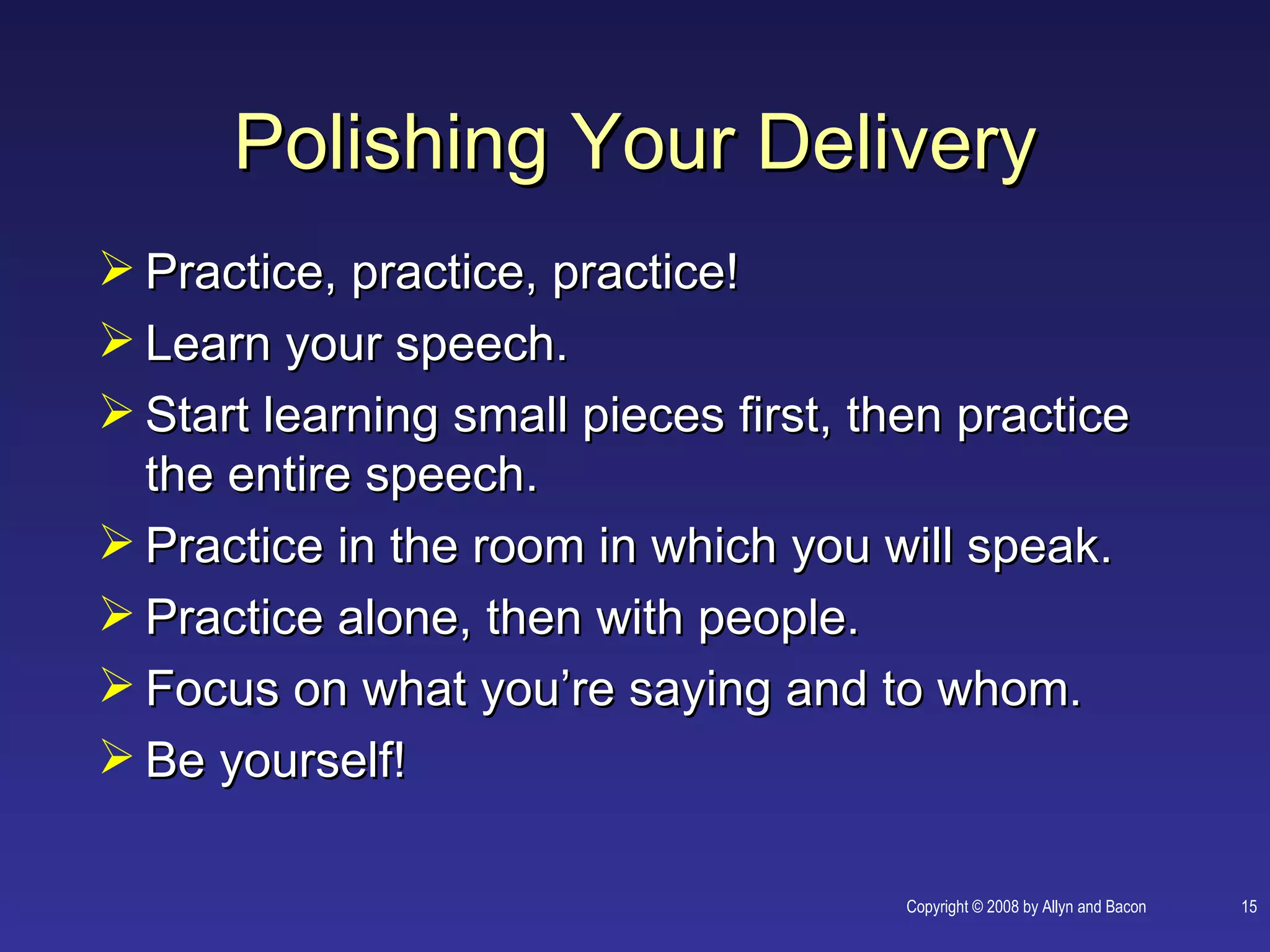 Polishing Your Delivery
 Practice, practice, practice!
 Learn your speech.
 Start learning small pieces first, then practice
  the entire speech.
 Practice in the room in which you will speak.
 Practice alone, then with people.
 Focus on what you’re saying and to whom.
 Be yourself!

                                       Copyright © 2008 by Allyn and Bacon   15
 