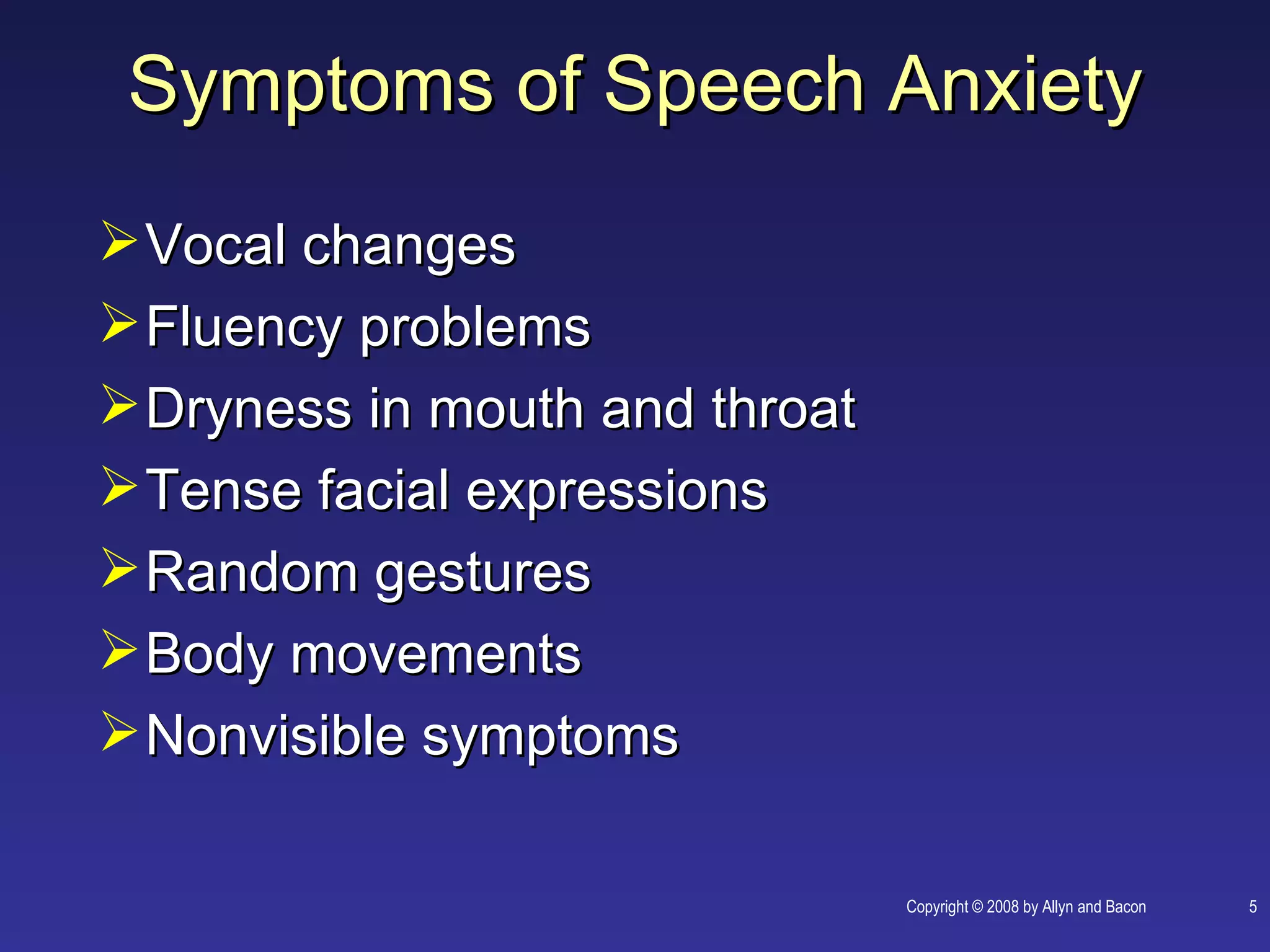 Symptoms of Speech Anxiety
 Vocal changes
 Fluency problems
 Dryness in mouth and throat
 Tense facial expressions
 Random gestures
 Body movements
 Nonvisible symptoms

                                Copyright © 2008 by Allyn and Bacon   5
 