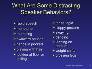 What Are Some Distracting
  Speaker Behaviors?
 rapid speech           tense, rigid
 monotone               sloppy posture
 mumbling               swaying
 awkward pauses         dancing
                         leaning on
 hands in pockets
                          podium
 playing with hair      weight shifts
 looking at floor or    crossing legs
  ceiling
                                Copyright © 2008 by Allyn and Bacon   14
 