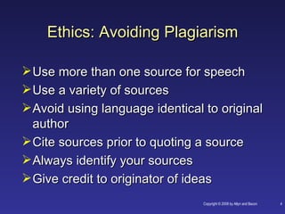 Ethics: Avoiding Plagiarism

 Use more than one source for speech
 Use a variety of sources
 Avoid using language identical to original
  author
 Cite sources prior to quoting a source
 Always identify your sources
 Give credit to originator of ideas
                                 Copyright © 2008 by Allyn and Bacon   4
 