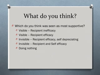 What do you think?
O Which do you think was seen as most supportive?
  O Visible – Recipient inefficacy
  O Visible – Recipient efficacy
  O Invisible – Recipient efficacy, self depreciating
  O Invisible – Recipient and Self efficacy
  O Doing nothing
 