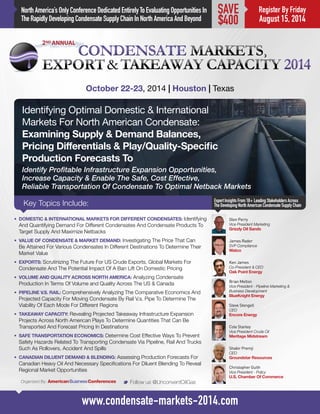 NorthAmerica’sOnlyConferenceDedicatedEntirelyToEvaluatingOpportunitiesIn
TheRapidlyDevelopingCondensateSupplyChainInNorthAmericaAndBeyond
Identifying Optimal Domestic & International
Markets For North American Condensate:
Examining Supply & Demand Balances,
Pricing Differentials & Play/Quality-Specific
Production Forecasts To
Identify Profitable Infrastructure Expansion Opportunities,
Increase Capacity & Enable The Safe, Cost Effective,
Reliable Transportation Of Condensate To Optimal Netback Markets
Key Topics Include:
October 22-23, 2014 | Houston | Texas
James Rader
SVP Compliance
Watco
ExpertInsightsFrom18+LeadingStakeholdersAcross
TheDevelopingNorthAmericanCondensateSupplyChain
M Follow us @UnconventOilGas
www.condensate-markets-2014.com
Register By Friday
August 15, 2014
SAVE
$400
•	 DOMESTIC & INTERNATIONAL MARKETS FOR DIFFERENT CONDENSATES: Identifying
And Quantifying Demand For Different Condensates And Condensate Products To
Target Supply And Maximize Netbacks
•	 VALUE OF CONDENSATE & MARKET DEMAND: Investigating The Price That Can
Be Attained For Various Condensates In Different Destinations To Determine Their
Market Value
•	 EXPORTS: Scrutinizing The Future For US Crude Exports, Global Markets For
Condensate And The Potential Impact Of A Ban Lift On Domestic Pricing
•	 VOLUME AND QUALITY ACROSS NORTH AMERICA: Analyzing Condensate
Production In Terms Of Volume and Quality Across The US & Canada
•	 PIPELINE V.S. RAIL: Comprehensively Analyzing The Comparative Economics And
Projected Capacity For Moving Condensate By Rail V.s. Pipe To Determine The
Viability Of Each Mode For Different Regions
•	 TAKEAWAY CAPACITY: Revealing Projected Takeaway Infrastructure Expansion
Projects Across North American Plays To Determine Quantities That Can Be
Transported And Forecast Pricing In Destinations
•	 SAFE TRANSPORTATION ECONOMICS: Determine Cost Effective Ways To Prevent
Safety Hazards Related To Transporting Condensate Via Pipeline, Rail And Trucks
Such As Rollovers, Accident And Spills
•	 CANADIAN DILUENT DEMAND & BLENDING: Assessing Production Forecasts For
Canadian Heavy Oil And Necessary Specifications For Diluent Blending To Reveal
Regional Market Opportunities
Ken James
Co-President & CEO
Oak Point Energy
Brian Melton
Vice President - Pipeline Marketing &
Business Development
BlueKnight Energy
Steve Stengell
CEO
Encore Energy
Cole Stanley
Vice President Crude Oil
Meritage Midstream
Shabir Premji
CEO
Groundstar Resources
Christopher Guith
Vice President - Policy
U.S. Chamber Of Commerce
Glen Perry
Vice President Marketing
Grizzly Oil Sands
Organized By:
 