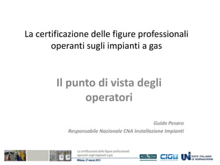 La certificazione delle figure professionali
operanti sugli impianti a gas
Il punto di vista degli
operatori
Guido Pesaro
Responsabile Nazionale CNA Installazione Impianti
 