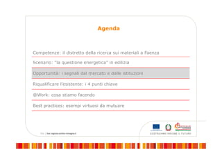 Agenda
Competenze: il distretto della ricerca sui materiali a Faenza
Scenario: “la questione energetica” in edilizia
Opportunità: i segnali dal mercato e dalle istituzioni
Riqualificare l’esistente: i 4 punti chiave
@Work: cosa stiamo facendo
Best practices: esempi virtuosi da mutuare
 