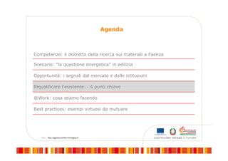 Agenda
Competenze: il distretto della ricerca sui materiali a Faenza
Scenario: “la questione energetica” in edilizia
Opportunità: i segnali dal mercato e dalle istituzioni
Riqualificare l’esistente: i 4 punti chiave
@Work: cosa stiamo facendo
Best practices: esempi virtuosi da mutuare
 