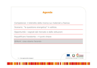 Agenda
Competenze: il distretto della ricerca sui materiali a Faenza
Scenario: “la questione energetica” in edilizia
Opportunità: i segnali dal mercato e dalle istituzioni
Riqualificare l’esistente: i 4 punti chiave
@Work: cosa stiamo facendo
 