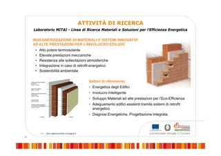 19
ATTIVITÀ DI RICERCA
INGEGNERIZZAZIONE DI MATERIALI E SISTEMI INNOVATIVI
AD ALTE PRESTAZIONI PER L’INVOLUCRO EDILIZIO
Laboratorio MITAI - Linea di Ricerca Materiali e Soluzioni per l’Efficienza Energetica
Settori di riferimento
 Energetica degli Edifici
 Involucro Intelligente
 Sviluppo Materiali ad alte prestazioni per l’Eco-Efficienza
 Adeguamento edifici esistenti tramite sistemi di retrofit
energetico
 Diagnosi Energetiche, Progettazione Integrata.
• Alto potere termoisolante
• Elevate prestazioni meccaniche
• Resistenza alle sollecitazioni atmosferiche
• Integrazione in caso di retrofit energetico
• Sostenibilità ambientale
 