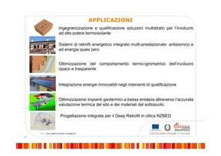 21
APPLICAZIONI
Ottimizzazione del comportamento termo-igrometrico dell’involucro
opaco e trasparente
Sistemi di retrofit energetico integrato multi-prestazionale: antisismico e
ad energia quasi zero
Integrazione energie rinnovabili negli interventi di qualificazione
Ingegnerizzazione e qualificazione soluzioni multistrato per l’involucro
ad alto potere termoisolante
Ottimizzazione impianti geotermici a bassa entalpia attraverso l’accurata
valutazione termica del sito e dei materiali del sottosuolo.
Progettazione integrata per il Deep Retrofit in ottica NZBED
 