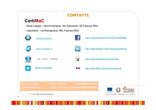 22
CONTATTI
CertiMaC
 Sede Legale – Amministrativa: Via Granarolo, 62 Faenza (RA)
 Laboratori : via Ravegnana 186, Faenza (RA)
www.certimac.it
+39 – 0546 – 678548
info@certimac.it
Ing. Luca Laghi – Resp. Tecnico l.laghi@certimac.it
Dr.ssa Giulia Ruta – Resp. Comunicazione g.ruta@certimac.it
http://www.linkedin.com/company/certimac
http://www.slideshare.net/certimac
https://www.facebook.com/TecnopoloMitai
@TecnopoloMitai http://www.flickr.com/photos/certimac
 