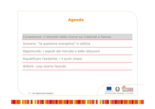 Agenda
Competenze: il distretto della ricerca sui materiali a Faenza
Scenario: “la questione energetica” in edilizia
Opportunità: i segnali dal mercato e dalle istituzioni
Riqualificare l’esistente: i 4 punti chiave
@Work: cosa stiamo facendo
 