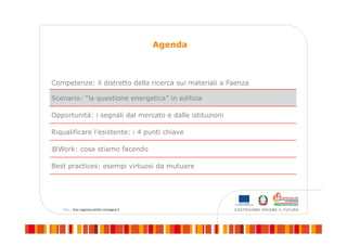 Agenda
Competenze: il distretto della ricerca sui materiali a Faenza
Scenario: “la questione energetica” in edilizia
Opportunità: i segnali dal mercato e dalle istituzioni
Riqualificare l’esistente: i 4 punti chiave
@Work: cosa stiamo facendo
Best practices: esempi virtuosi da mutuare
 