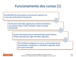 Formação para a Inovação Pedagógica no Politécnico do Porto
CNaPPES.16 - 3º Congresso Nacional de Práticas Pedagógicas no Ensino Superior
Possibilidade dos formandos se inscreverem apenas nos
cursos que pretenderam frequentar
No final de cada lição, registaram no Diário de Bordo o
seu parecer sobre a lição realizada e sobre o tempo
despendido
Ajustes necessários foram implementados pelos tutores,
sempre que possível, logo nas lições seguintes
Para melhorar progresso no curso, os formandos foram
incentivados a completar as atividades sugeridas antes
de iniciar nova lição
Funcionamento dos cursos (1)
e-IPP
p. 16
 