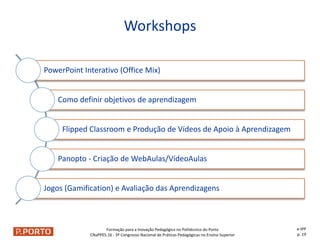 Formação para a Inovação Pedagógica no Politécnico do Porto
CNaPPES.16 - 3º Congresso Nacional de Práticas Pedagógicas no Ensino Superior
Workshops
e-IPP
p. 19
PowerPoint Interativo (Office Mix)
Como definir objetivos de aprendizagem
Flipped Classroom e Produção de Vídeos de Apoio à Aprendizagem
Panopto - Criação de WebAulas/VídeoAulas
Jogos (Gamification) e Avaliação das Aprendizagens
 