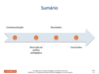 Formação para a Inovação Pedagógica no Politécnico do Porto
CNaPPES.16 - 3º Congresso Nacional de Práticas Pedagógicas no Ensino Superior
Contextualização
Descrição da
prática
pedagógica
Resultados
Conclusões
Sumário
e-IPP
p. 2
 