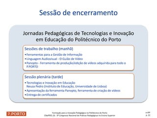Formação para a Inovação Pedagógica no Politécnico do Porto
CNaPPES.16 - 3º Congresso Nacional de Práticas Pedagógicas no Ensino Superior
Jornadas Pedagógicas de Tecnologias e Inovação
em Educação do Politécnico do Porto
Sessões de trabalho (manhã)
•Ferramentas para a Gestão de Informação
•Linguagem Audiovisual - O Guião de Vídeo
•Panopto - Ferramenta de produção/edição de vídeos adquirida para todo o
P.PORTO
Sessão plenária (tarde)
•Tecnologias e Inovação em Educação
Neuza Pedro (Instituto de Educação, Universidade de Lisboa)
•Apresentação da ferramenta Panopto, ferramenta de criação de vídeos
•Entrega de certificados
Sessão de encerramento
e-IPP
p. 21
 