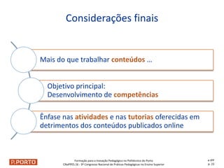 Formação para a Inovação Pedagógica no Politécnico do Porto
CNaPPES.16 - 3º Congresso Nacional de Práticas Pedagógicas no Ensino Superior
Mais do que trabalhar conteúdos …
Objetivo principal:
Desenvolvimento de competências
Ênfase nas atividades e nas tutorias oferecidas em
detrimentos dos conteúdos publicados online
Considerações finais
e-IPP
p. 23
 